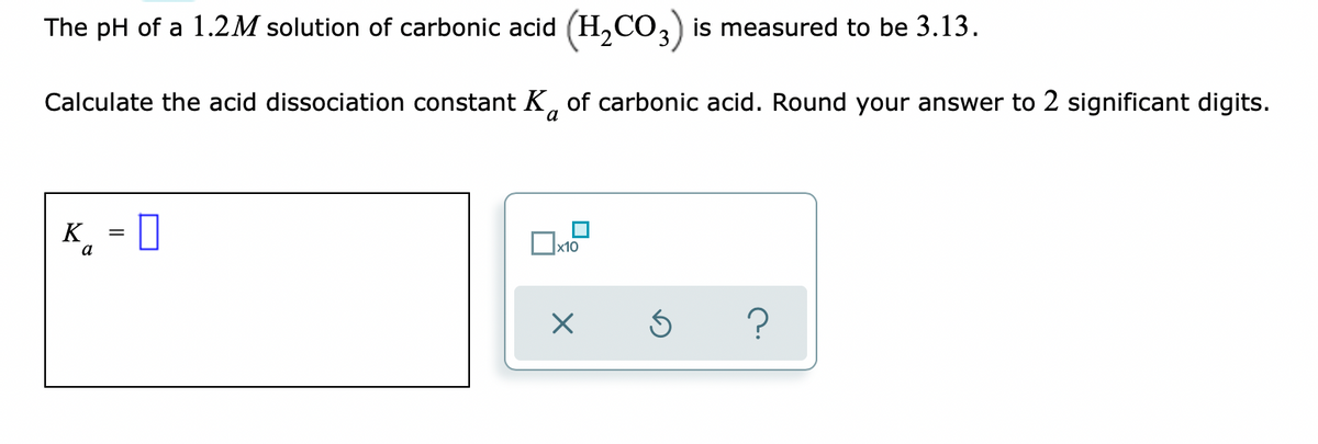 The pH of a 1.2M solution of carbonic acid (H,CO,) is measured to be 3.13.
Calculate the acid dissociation constant K, of carbonic acid. Round your answer to 2 significant digits.
a
K
¸ = 0
a
