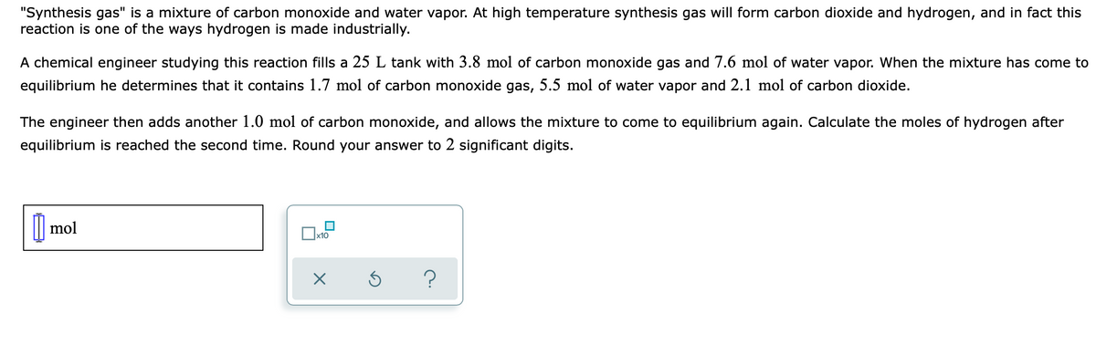 "Synthesis gas" is a mixture of carbon monoxide and water vapor. At high temperature synthesis gas will form carbon dioxide and hydrogen, and in fact this
reaction is one of the ways hydrogen is made industrially.
A chemical engineer studying this reaction fills a 25 L tank with 3.8 mol of carbon monoxide gas and 7.6 mol of water vapor. When the mixture has come to
equilibrium he determines that it contains 1.7 mol of carbon monoxide gas, 5.5 mol of water vapor and 2.1 mol of carbon dioxide.
The engineer then adds another 1.0 mol of carbon monoxide, and allows the mixture to come to equilibrium again. Calculate the moles of hydrogen after
equilibrium is reached the second time. Round your answer to 2 significant digits.
|| mol
x10
