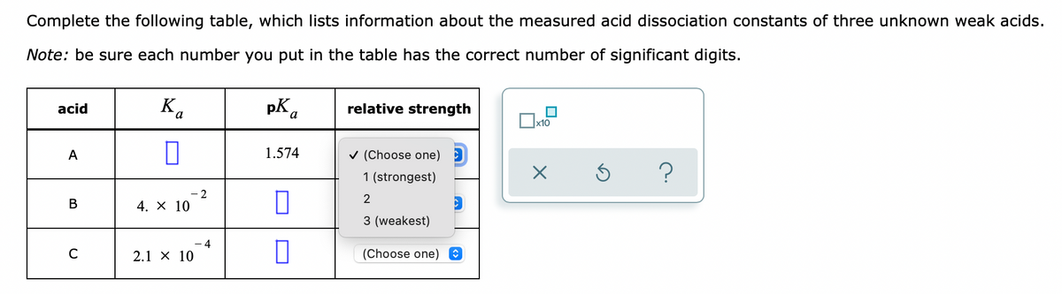 Complete the following table, which lists information about the measured acid dissociation constants of three unknown weak acids.
Note: be sure each number you put in the table has the correct number of significant digits.
K.
pK a
relative strength
acid
1.574
v (Choose one) 3
1 (strongest)
- 2
4. X 10
В
3 (weakest)
- 4
C
2.1 х 10
(Choose one)
