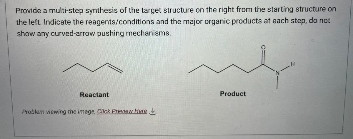 Provide a multi-step synthesis of the target structure on the right from the starting structure on
the left. Indicate the reagents/conditions and the major organic products at each step, do not
show any curved-arrow pushing mechanisms.
Reactant
Problem viewing the image. Click Preview Here
ut
Product
N
H