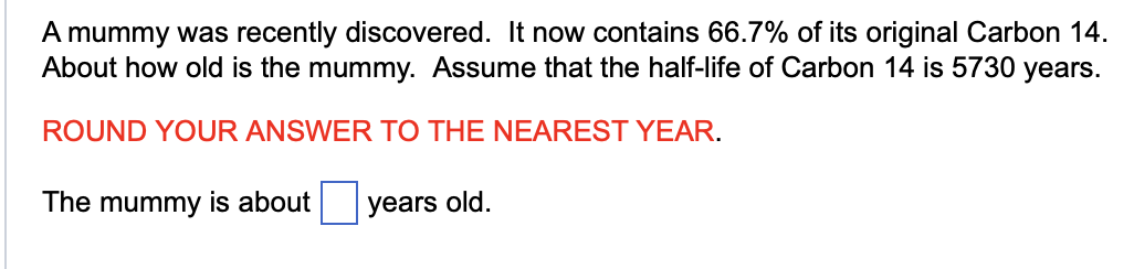 A mummy was recently discovered. It now contains 66.7% of its original Carbon 14.
About how old is the mummy. Assume that the half-life of Carbon 14 is 5730 years.
ROUND YOUR ANSWER TO THE NEAREST YEAR.
The mummy is about
years old.