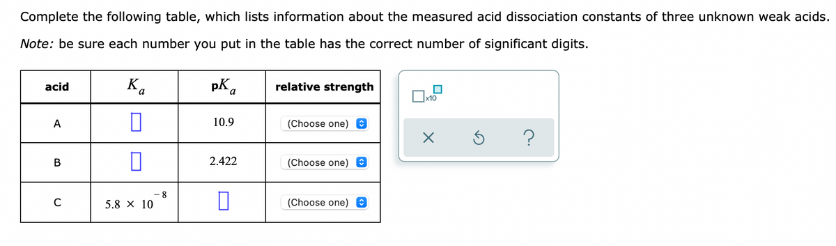 Complete the following table, which lists information about the measured acid dissociation constants of three unknown weak acids.
Note: be sure each number you put in the table has the correct number of significant digits.
acid
pK.
relative strength
x10
A
10.9
(Choose one) O
В
2.422
(Choose one) O
8
C
5.8 X 10
(Choose one)
