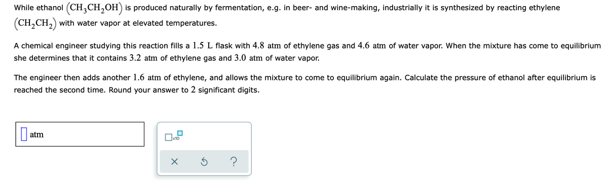 While ethanol (CH,CH,OH) is produced naturally by fermentation, e.g. in beer- and wine-making, industrially it is synthesized by reacting ethylene
(CH,CH,) with water vapor at elevated temperatures.
A chemical engineer studying this reaction fills a 1.5 L flask with 4.8 atm of ethylene gas and 4.6 atm of water vapor. When the mixture has come to equilibrium
she determines that it contains 3.2 atm of ethylene gas and 3.0 atm of water vapor.
The engineer then adds another 1.6 atm of ethylene, and allows the mixture to come to equilibrium again. Calculate the pressure of ethanol after equilibrium is
reached the second time. Round your answer to 2 significant digits.
atm
x10
