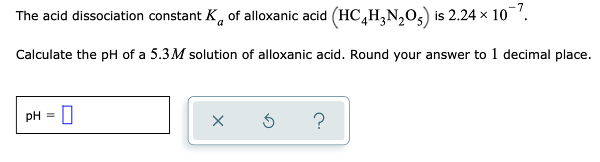 The acid dissociation constant K, of alloxanic acid (HC,H,N,0,) is 2.24 x 10 '.
a
Calculate the pH of a 5.3 M solution of alloxanic acid. Round your answer to 1 decimal place.
pH = 0
