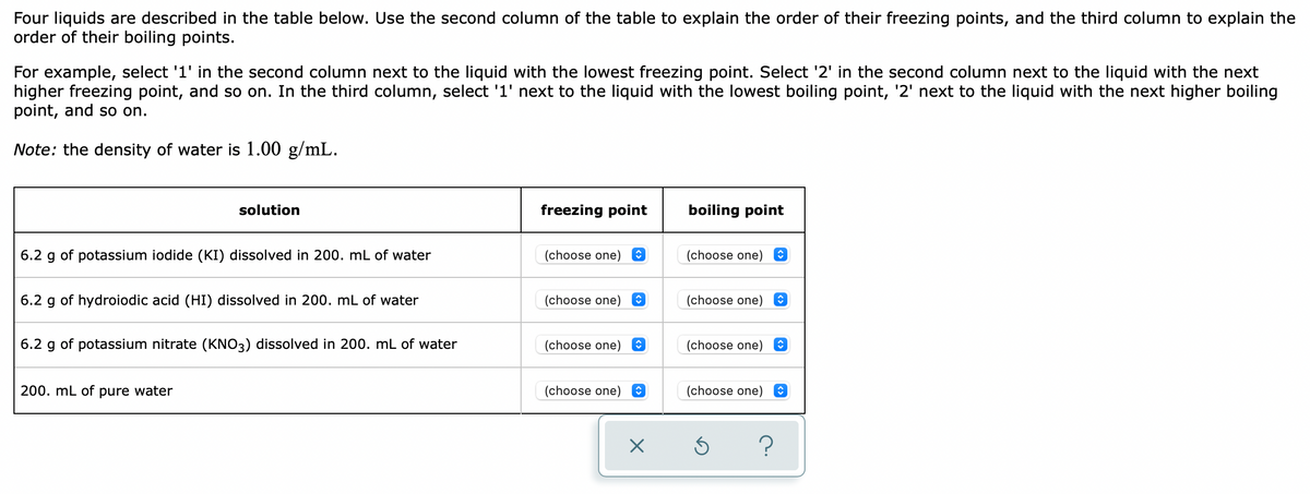 Four liquids are described in the table below. Use the second column of the table to explain the order of their freezing points, and the third column to explain the
order of their boiling points.
For example, select '1' in the second column next to the liquid with the lowest freezing point. Select '2' in the second column next to the liquid with the next
higher freezing point, and so on. In the third column, select '1' next to the liquid with the lowest boiling point, '2' next to the liquid with the next higher boiling
point, and so on.
Note: the density of water is 1.00 g/mL.
solution
freezing point
boiling point
6.2 g of potassium iodide (KI) dissolved in 200. mL of water
(choose one) O
(choose one) e
6.2 g of hydroiodic acid (HI) dissolved in 200. mL of water
(choose one) e
(choose one) O
6.2 g of potassium nitrate (KNO3) dissolved in 200. mL of water
(choose one) e
(choose one) O
200. mL of pure water
(choose one) e
(choose one)
