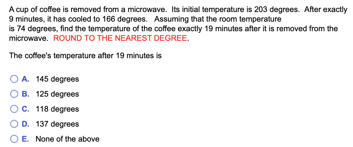 A cup of coffee is removed from a microwave. Its initial temperature is 203 degrees. After exactly
9 minutes, it has cooled to 166 degrees. Assuming that the room temperature
is 74 degrees, find the temperature of the coffee exactly 19 minutes after it is removed from the
microwave. ROUND TO THE NEAREST DEGREE.
The coffee's temperature after 19 minutes is
OA. 145 degrees
B. 125 degrees
C. 118 degrees
D. 137 degrees
E. None of the above