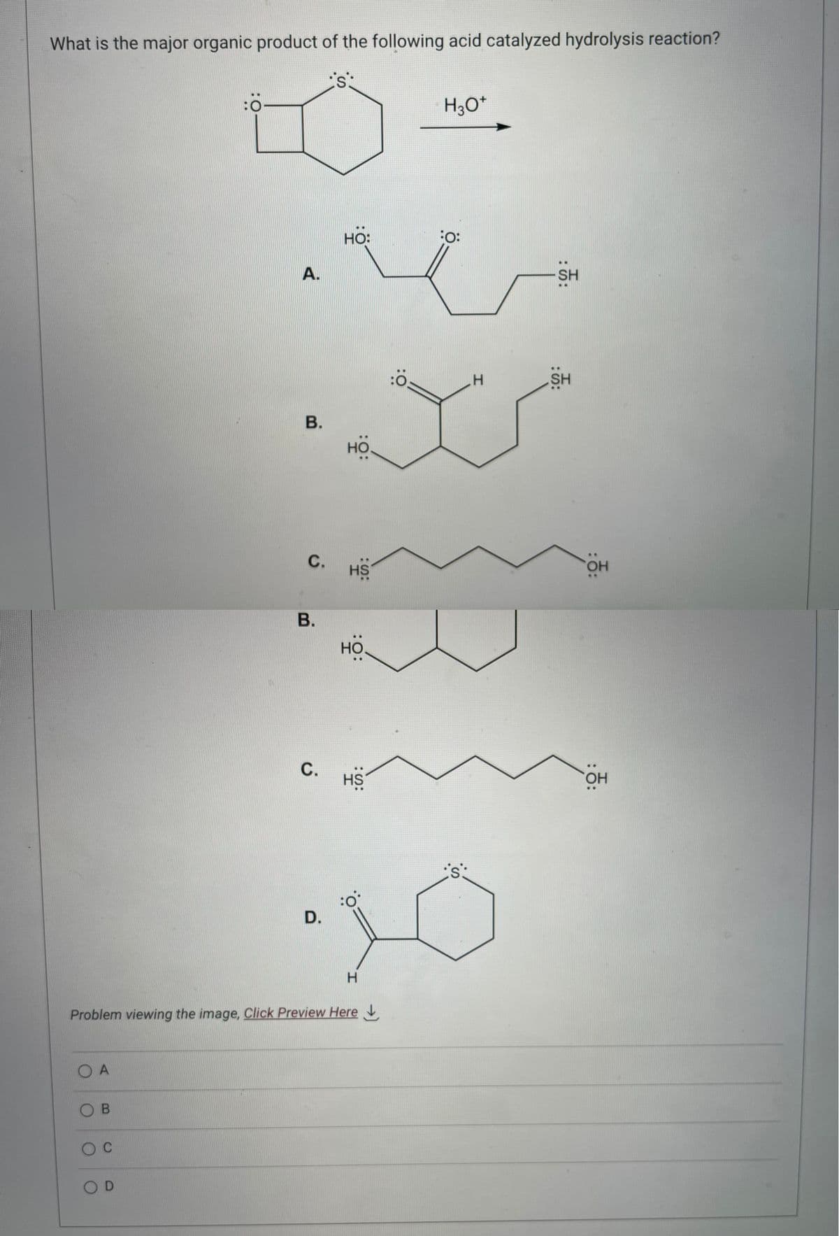 What is the major organic product of the following acid catalyzed hydrolysis reaction?
is:
OA
OB
O C
:0
OD
A.
B.
C.
B.
C.
HO:
D.
HO
HS
:
Problem viewing the image, Click Preview Here
HO
HS
Ö:
H3O*
:O:
·10
H
H
:():
SH
SH
: 0:
OH
: 0:
OH