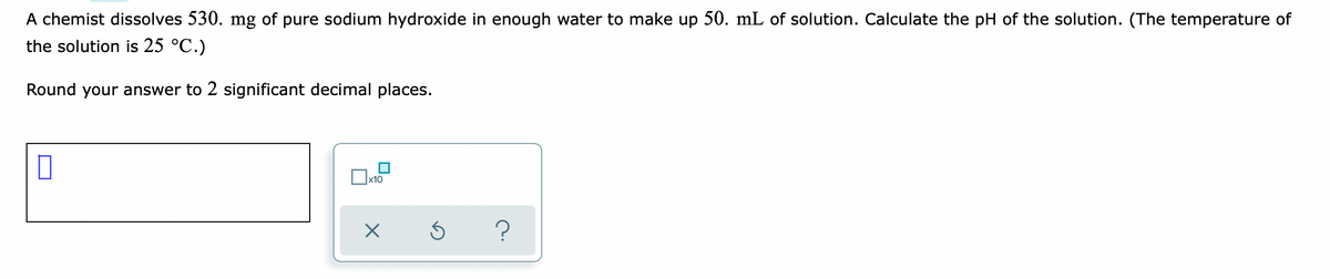 A chemist dissolves 530. mg of pure sodium hydroxide in enough water to make up 50. mL of solution. Calculate the pH of the solution. (The temperature of
the solution is 25 °C.)
Round your answer to 2 significant decimal places.
x10
