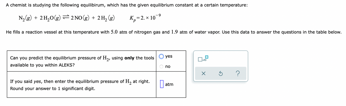 A chemist is studying the following equilibirum, which has the given equilibrium constant at a certain temperature:
N, (g) + 2H,0(g)=2 NO(g) + 2H, (g)
K,=2. × 10-9
He fills a reaction vessel at this temperature with 5.0 atm of nitrogen gas and 1.9 atm of water vapor. Use this data to answer the questions in the table below.
yes
Can you predict the equilibrium pressure of H2, using only the tools
x10
available to you within ALEKS?
no
If you said yes, then enter the equilibrium pressure of H, at right.
atm
Round your answer to 1 significant digit.
