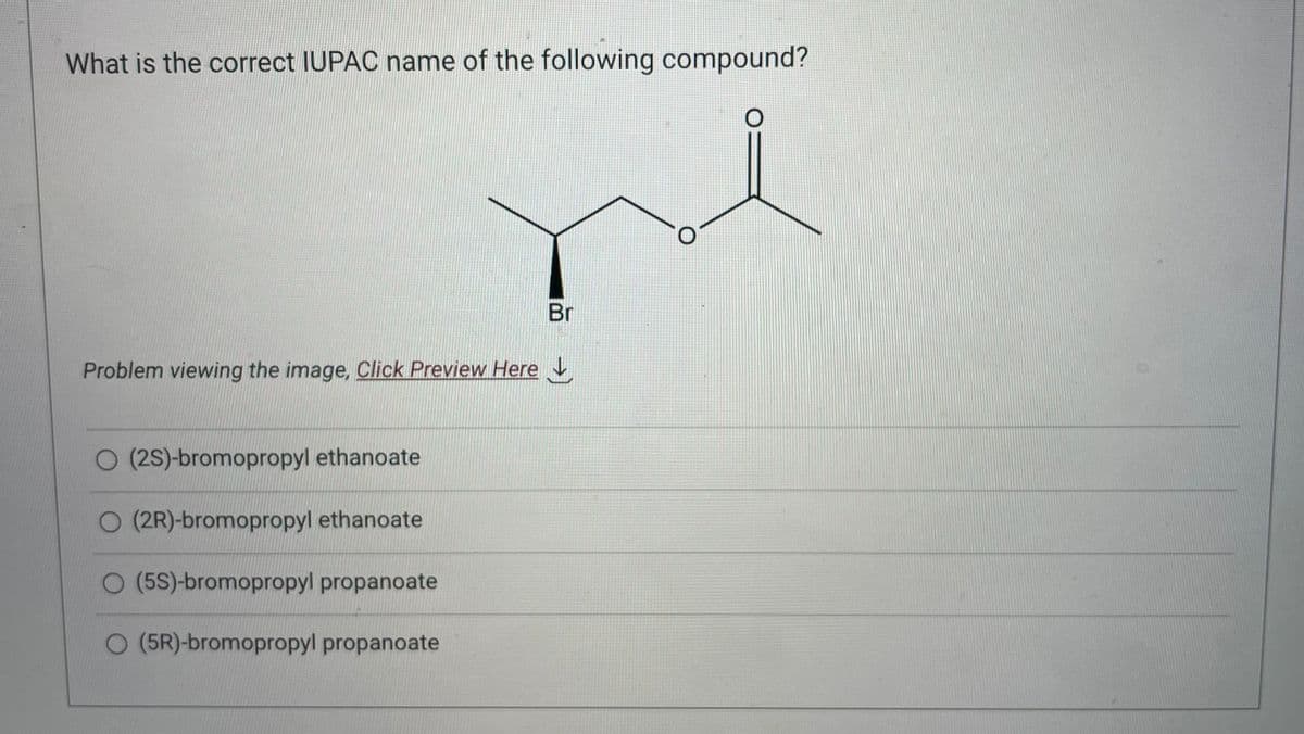 What is the correct IUPAC name of the following compound?
Problem viewing the image, Click Preview Here
O (2S)-bromopropyl ethanoate
O (2R)-bromopropyl ethanoate
O (5S)-bromopropyl propanoate
O (5R)-bromopropyl propanoate
Br