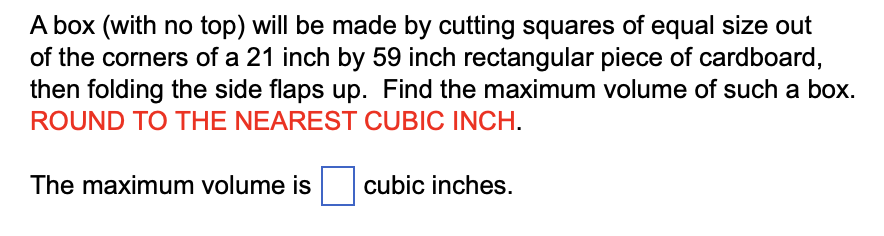 A box (with no top) will be made by cutting squares of equal size out
of the corners of a 21 inch by 59 inch rectangular piece of cardboard,
then folding the side flaps up. Find the maximum volume of such a box.
ROUND TO THE NEAREST CUBIC INCH.
The maximum volume is cubic inches.