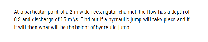 At a particular point of a 2 m wide rectangular channel, the flow has a depth of
0.3 and discharge of 1.5 m/s. Find out if a hydraulic jump will take place and if
it will then what will be the height of hydraulic jump.
