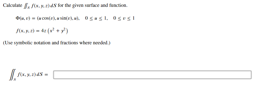 Calculate ls f(x, y, z) dS for the given surface and function.
D(u, v) = (u cos(v), u sin(v), u), 0 <u< 1, 0<v< 1
f(x, y, z) = 4z (x? + y³)
%3D
(Use symbolic notation and fractions where needed.)
| S(x, y, z) dS =
