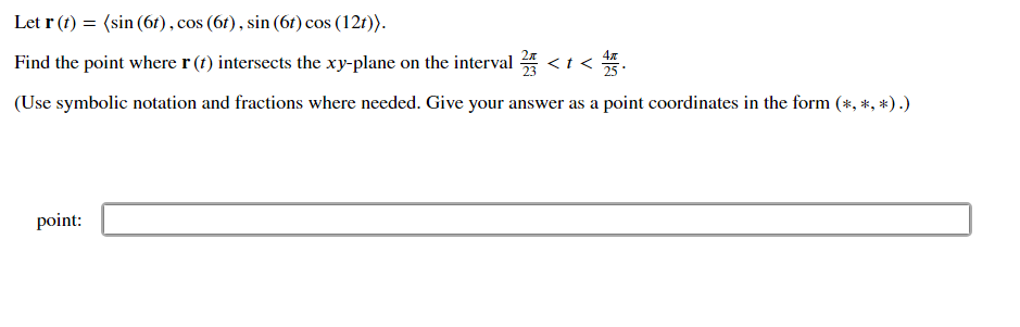 Let r (t) = (sin (6r), cos (6t) , sin (6t) cos (12t)).
Find the point where r (t) intersects the xy-plane on the interval * <t <
(Use symbolic notation and fractions where needed. Give your answer as a point coordinates in the form (*, *, *) .)
point:
