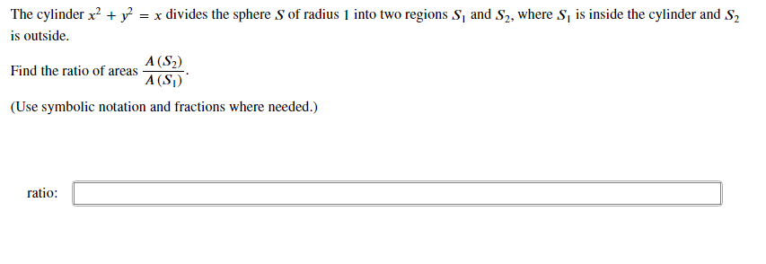 The cylinder x? + y = x divides the sphere S of radius 1 into two regions S, and S2, where S, is inside the cylinder and S2
is outside.
A (S2)
Find the ratio of areas -
A (S1)'
(Use symbolic notation and fractions where needed.)
ratio:
