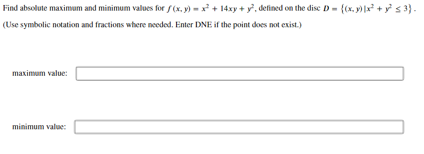 Find absolute maximum and minimum values for f (x, y) = x² + 14xy + y, defined on the disc D = {(x, y) |x² + y° < 3}.
(Use symbolic notation and fractions where needed. Enter DNE if the point does not exist.)
maximum value:
minimum value:
