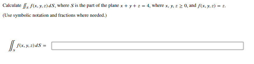 Calculate fs f(x, y, z) dS, where S is the part of the plane x + y + z = 4, where x, y, z > 0, and f(x, y, z) = z.
(Use symbolic notation and fractions where needed.)
/| S(x, y, z) dS =
