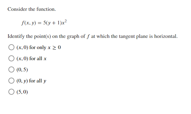Consider the function.
f(x, y) = 5(y + 1)x²
Identify the point(s) on the graph of f at which the tangent plane is horizontal.
O (x, 0) for only x > 0
O (x, 0) for all x
O (0, 5)
O (0, y) for all y
O (5,0)

