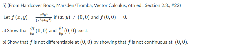 5) (From Hardcover Book, Marsden/Tromba, Vector Calculus, 6th ed., Section 2.3., #22)
Let f (x, y) =
G if (x, y) + (0,0) and f (0,0) = 0.
(r*+6y*)
a) Show that
(0,0) and (0,0) exist.
b) Show that f is not differentiable at (0,0) by showing that f is not continuous at (0, 0).
