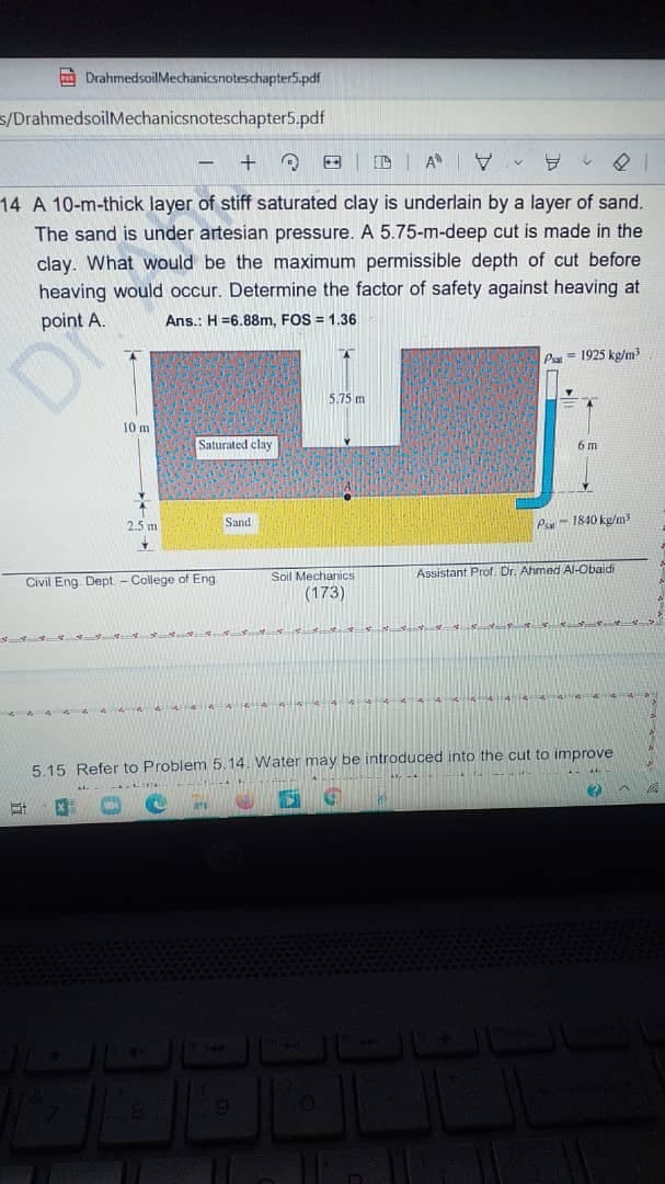 O DrahmedsoilMechanicsnoteschapter5.pdf
s/DrahmedsoilMechanicsnoteschapter5.pdf
A V -
14 A 10-m-thick layer of stiff saturated clay is underlain by a layer of sand.
The sand is under artesian pressure. A 5.75-m-deep cut is made in the
clay. What would be the maximum permissible depth of cut before
heaving would occur. Determine the factor of safety against heaving at
point A.
Ans.: H =6.88m, FOS = 1.36
P = 1925 kg/m
5.75 m
10 m
Saturated clay
6 m
Sand
Par - 1840 kg/m
2.5 m
Soil Mechanics
Assistant Prof. Dr. Ahmed Al-Obaidi
Civil Eng Dept - College of Eng.
(173)
5.15 Refer to Problem 5.14. Water may be introduced into the cut to improve
