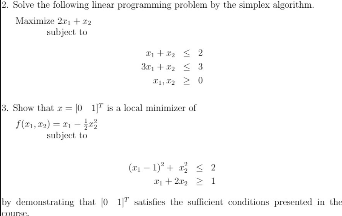 2. Solve the following linear programming problem by the simplex algorithm.
Maximize 2.xi + x2
subject to
Xi + x2 < 2
3.x1 + x2 < 3
X1, x2 > 0
3. Show that x =
[0 1]" is a local minimizer of
f(x1, x2) = 11 –
subject to
(x1 – 1)? + x < 2
X1 + 2x2 > 1
by demonstrating that [0 1]T satisfies the sufficient conditions presented in the
course.
