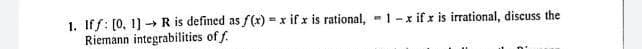 1. Iff: [0, 1] → R is defined as f(x) = x if x is rational, 1-x if x is irrational, discuss the
Riemann integrabilities of f.