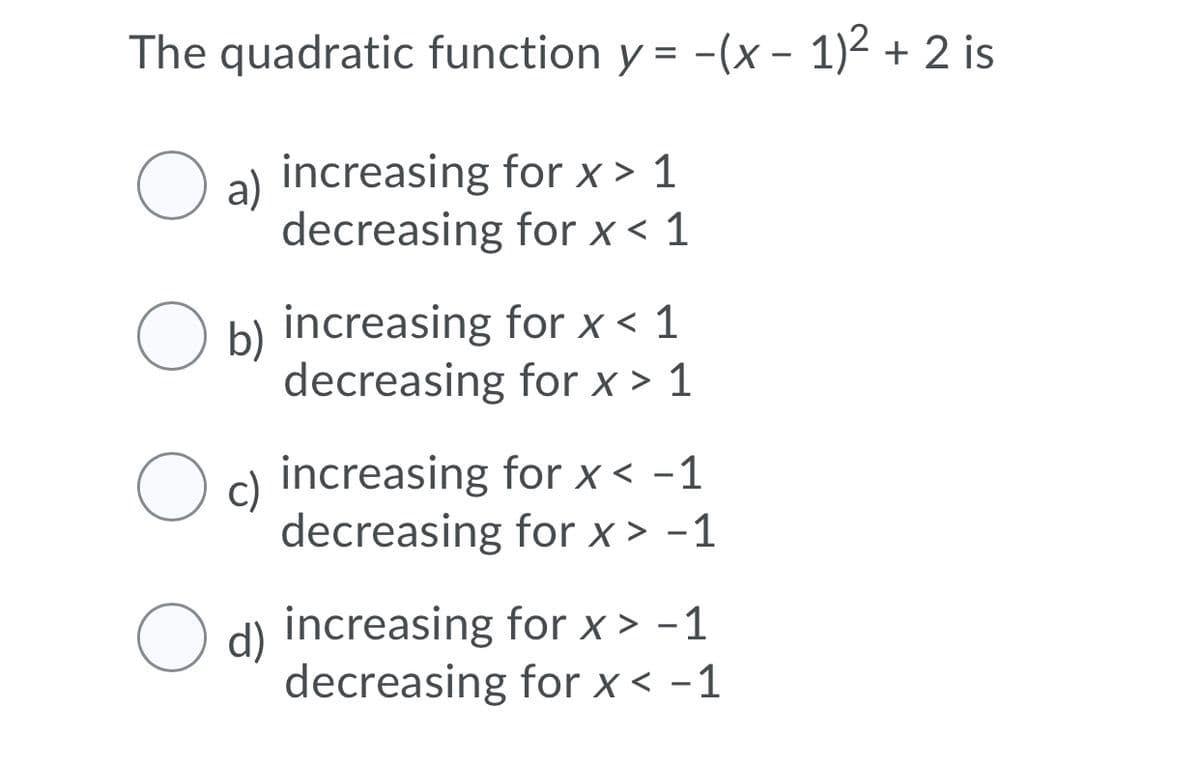 The quadratic function y = -(x – 1)2 + 2 is
%3D
a)
increasing for x > 1
decreasing for x < 1
O b)
increasing for x < 1
decreasing for x > 1
O c)
increasing for x < -1
decreasing for x > -1
increasing for x > -1
O d)
decreasing for x < -1
