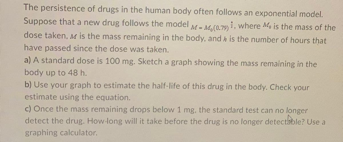 The persistence of drugs in the human body often follows an exponential model.
Suppose that a new drug follows the model
M = M,(0.79) , where Mo is the mass of the
dose taken, M is the mass remaining in the body, and h is the number of hours that
%3D
have passed since the dose was taken.
a) A standard dose is 100 mg. Sketch a graph showing the mass remaining in the
body up to 48 h.
b) Use your graph to estimate the half-life of this drug in the body. Check your
estimate using the equation.
c) Once the mass remaining drops below 1 mg, the standard test can no longer
detect the drug. How-long will it take before the drug is no longer detectable? Use a
graphing calculator.
