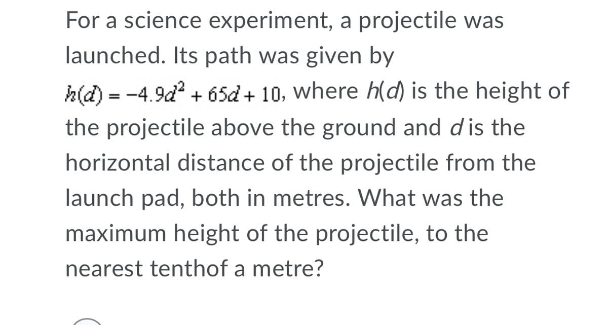 For a science experiment, a projectile was
launched. Its path was given by
h(d) = -4.9d + 65d + 10, where h(d) is the height of
the projectile above the ground and dis the
horizontal distance of the projectile from the
launch pad, both in metres. What was the
maximum height of the projectile, to the
nearest tenthof a metre?
