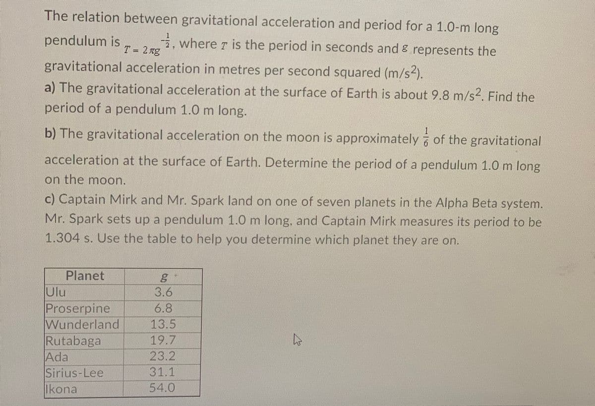 The relation between gravitational acceleration and period for a 1.0-m long
1
pendulum is
, where 7 is the period in seconds and & represents the
2 ng
%3D
gravitational acceleration in metres per second squared (m/s2).
a) The gravitational acceleration at the surface of Earth is about 9.8 m/s2. Find the
period of a pendulum 1.0 m long.
b) The gravitational acceleration on the moon is approximately of the gravitational
1
acceleration at the surface of Earth. Determine the period of a pendulum 1.0 m long
on the moon.
c) Captain Mirk and Mr. Spark land on one of seven planets in the Alpha Beta system.
Mr. Spark sets up a pendulum 1.0 m long, and Captain Mirk measures its period to be
1.304 s. Use the table to help you determine which planet they are on.
Planet
Ulu
3.6
Proserpine
Wunderland
Rutabaga
Ada
Sirius-Lee
Ikona
6.8
13.5
19.7
23.2
31.1
54.0
