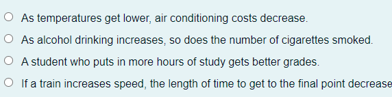 As temperatures get lower, air conditioning costs decrease.
O As alcohol drinking increases, so does the number of cigarettes smoked.
O A student who puts in more hours of study gets better grades.
O If a train increases speed, the length of time to get to the final point decrease
