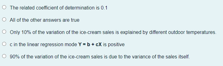 O The related coefficient of determination is 0.1
O All of the other answers are true
O Only 10% of the variation of the ice-cream sales is explained by different outdoor temperatures.
O c in the linear regression mode Y = b + cX is positive
O 90% of the variation of the ice-cream sales is due to the variance of the sales itself.
