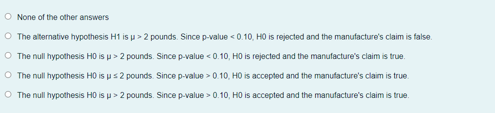 O None of the other answers
O The alternative hypothesis H1 is u > 2 pounds. Since p-value < 0.10, HO is rejected and the manufacture's claim is false.
O The null hypothesis H0 is p > 2 pounds. Since p-value < 0.10, HO is rejected and the manufacture's claim is true.
O The null hypothesis H0 is ps 2 pounds. Since p-value > 0.10, H0 is accepted and the manufacture's claim is true.
O The null hypothesis H0 is p > 2 pounds. Since p-value > 0.10, HO is accepted and the manufacture's claim is true.
