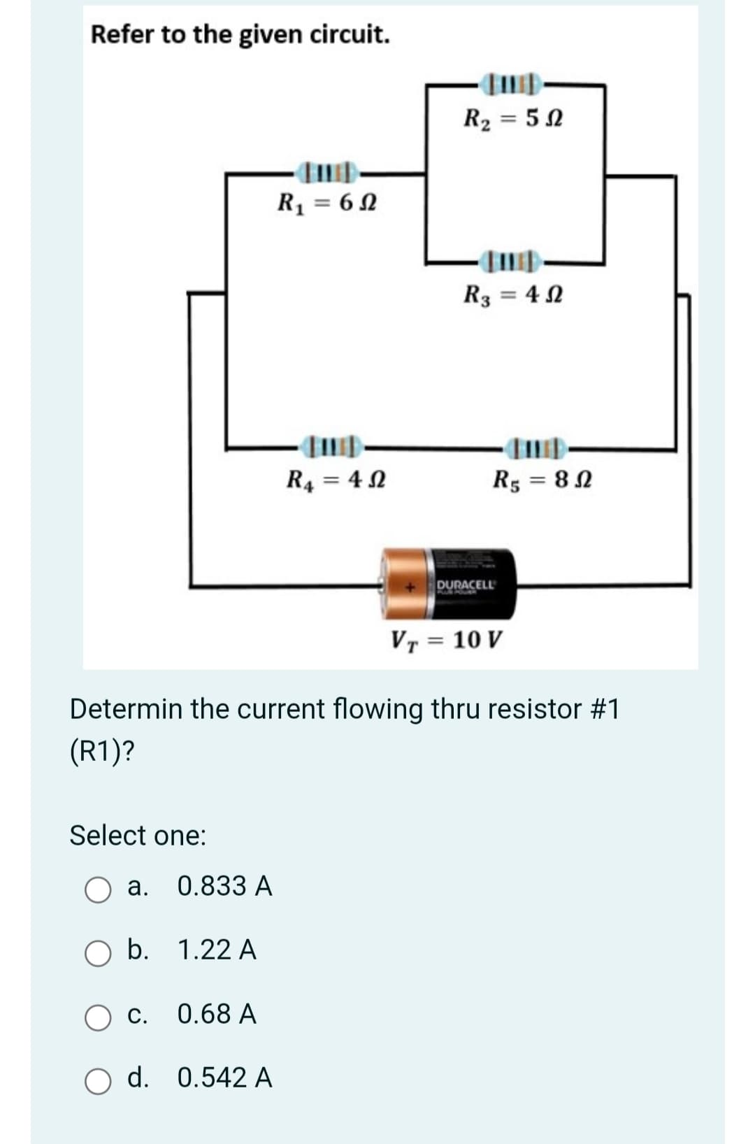Refer to the given circuit.
R2 = 50
R = 62
R3 = 4 N
R4 = 4 2
R5 = 8 N
%3D
DURACELL
Vr = 10 V
Determin the current flowing thru resistor #1
(R1)?
Select one:
a. 0.833 A
b. 1.22 A
c.
0.68 A
O d. 0.542 A
