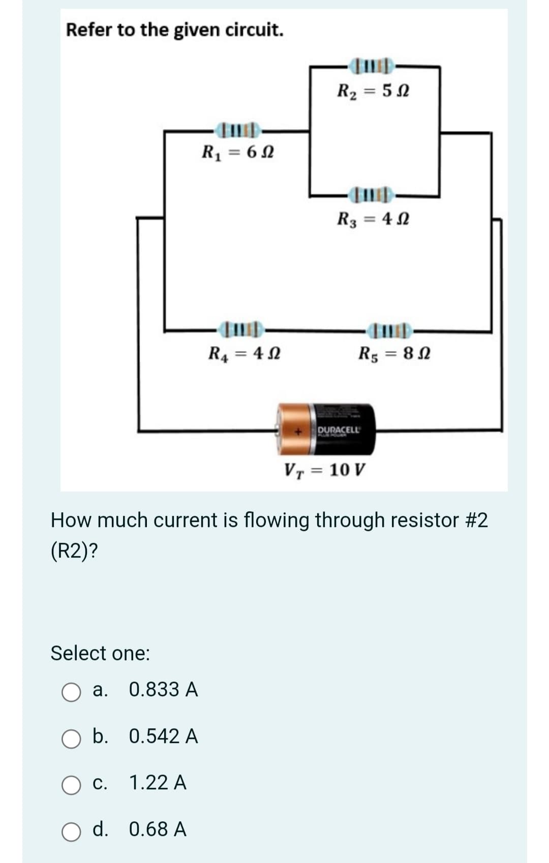 Refer to the given circuit.
R2 = 5 N
R1 = 6 N
R3 = 4 N
R4 = 4 N
R5 = 8 2
%3D
DURACELL
Vr = 10 V
How much current is flowing through resistor #2
(R2)?
Select one:
а. 0.833 А
O b. 0.542 A
С.
1.22 A
O d. 0.68 A
