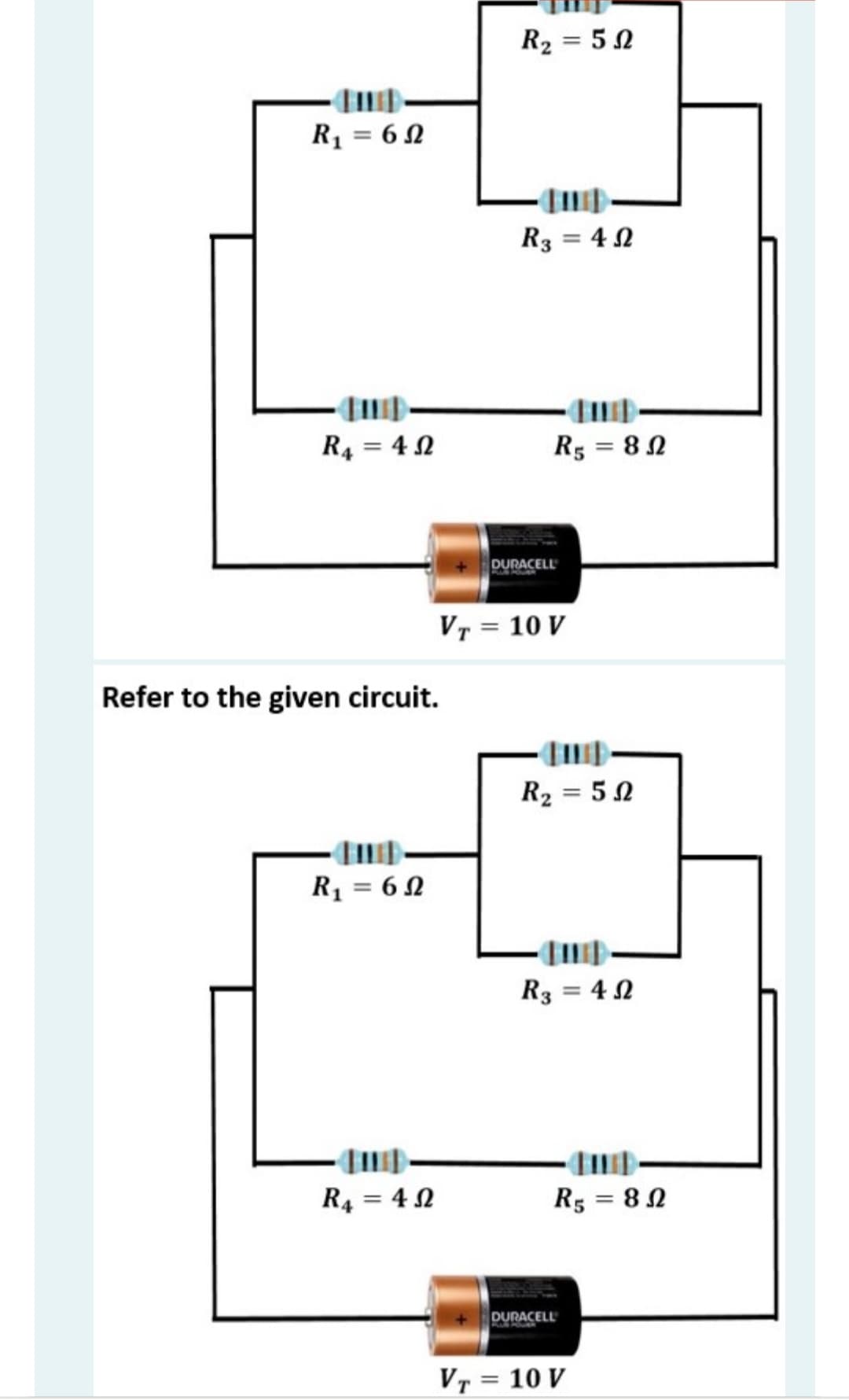 R2 = 5 0
R1 = 6 N
R3 = 4 N
R4 = 4 N
R5 = 82
DURACELL
Vr = 10 V
Refer to the given circuit.
R2 = 5 0
R1 = 6 2
R3 = 4 N
R4 = 4 N
R5 = 82
DURACELL
VT = 10 V
%3D

