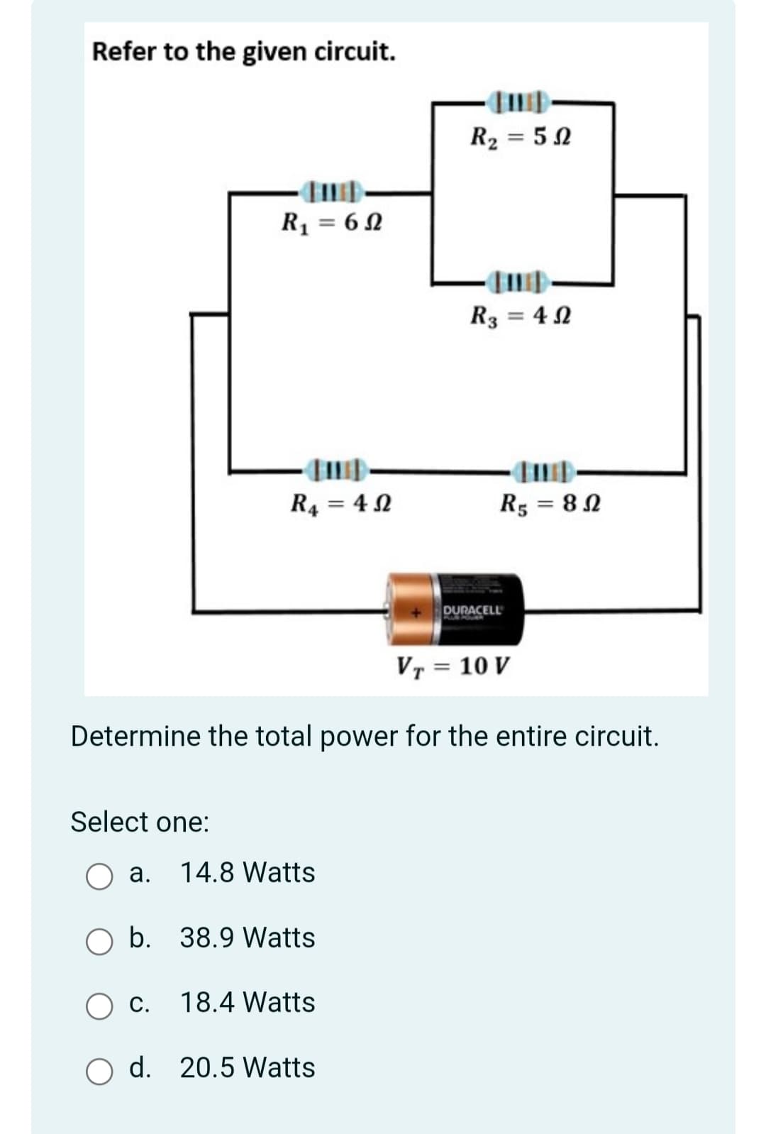 Refer to the given circuit.
R2 = 52
R1 = 6 N
R3 = 4 N
R4 = 4 N
R5 = 8 N
DURACELL
VT = 10 V
Determine the total power for the entire circuit.
Select one:
a. 14.8 Watts
O b. 38.9 Watts
С.
18.4 Watts
O d. 20.5 Watts
