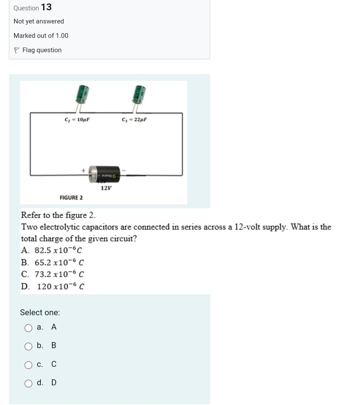 Question 13
Not yet answered
Marked out of 1.00
P Flag question
C2 = 10µF
C, = 22µF
DAaine
12V
FIGURE 2
Refer to the figure 2.
Two electrolytic capacitors are connected in series across a 12-volt supply. What is the
total charge of the given circuit?
A. 82.5 x10-6c
В. 65.2 х10-6 С
С. 73.2 х10-6 С
D. 120 x10-6 C
Select one:
а.
A
b.
В
С.
C
d. D
