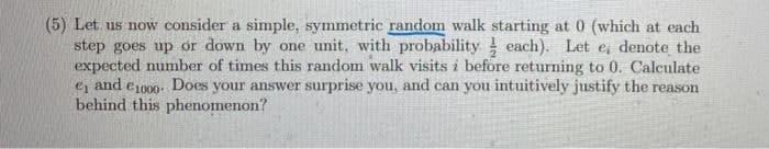 (5) Let us now consider a simple, symmetric random walk starting at 0 (which at each
step goes up or down by one unit, with probability each). Let e, denote the
expected number of times this random walk visits i before returning to 0. Calculate
ej and e1000- Does your answer surprise you, and can you intuitively justify the reason
behind this phenomenon?
