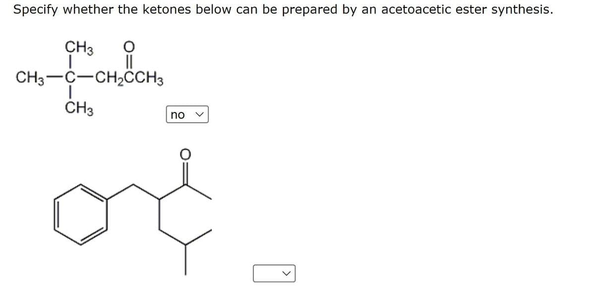 Specify whether the ketones below can be prepared by an acetoacetic ester synthesis.
CH3
||
CH3-C-CH,CH3
ČH3
no
