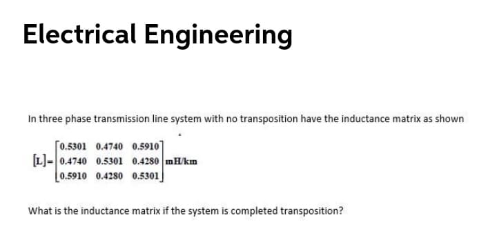 Electrical Engineering
In three phase transmission line system with no transposition have the inductance matrix as shown
[0.5301 0.4740 0.5910]
L]=0.4740 0.5301 0.4280 mH/km
0.5910 0.4280 0.5301
What is the inductance matrix if the system is completed transposition?

