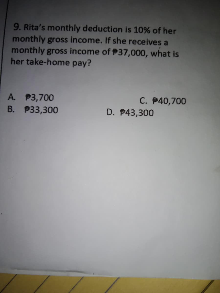 9. Rita's monthly deduction is 10% of her
monthly gross income. If she receives a
monthly gross income of P37,000, what is
her take-home pay?
A. P3,700
C. B40,700
B. P33,300
D. P43,300

