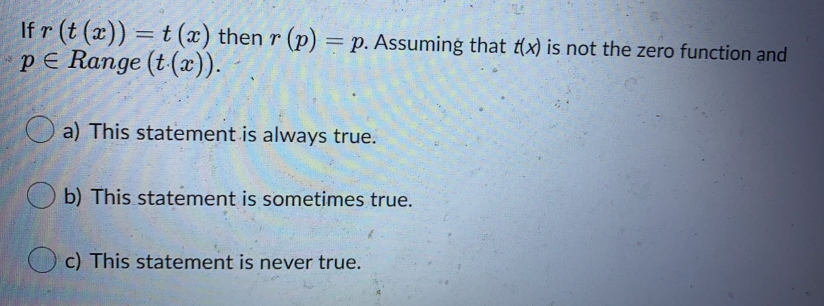 If r (t (x)) = t (x) then r (p) = p. Assuming that t(x) is not the zero function and
pE Range (t (x)).
a) This statement is always true.
b) This statement is sometimes true.
O c) This statement is never true.
