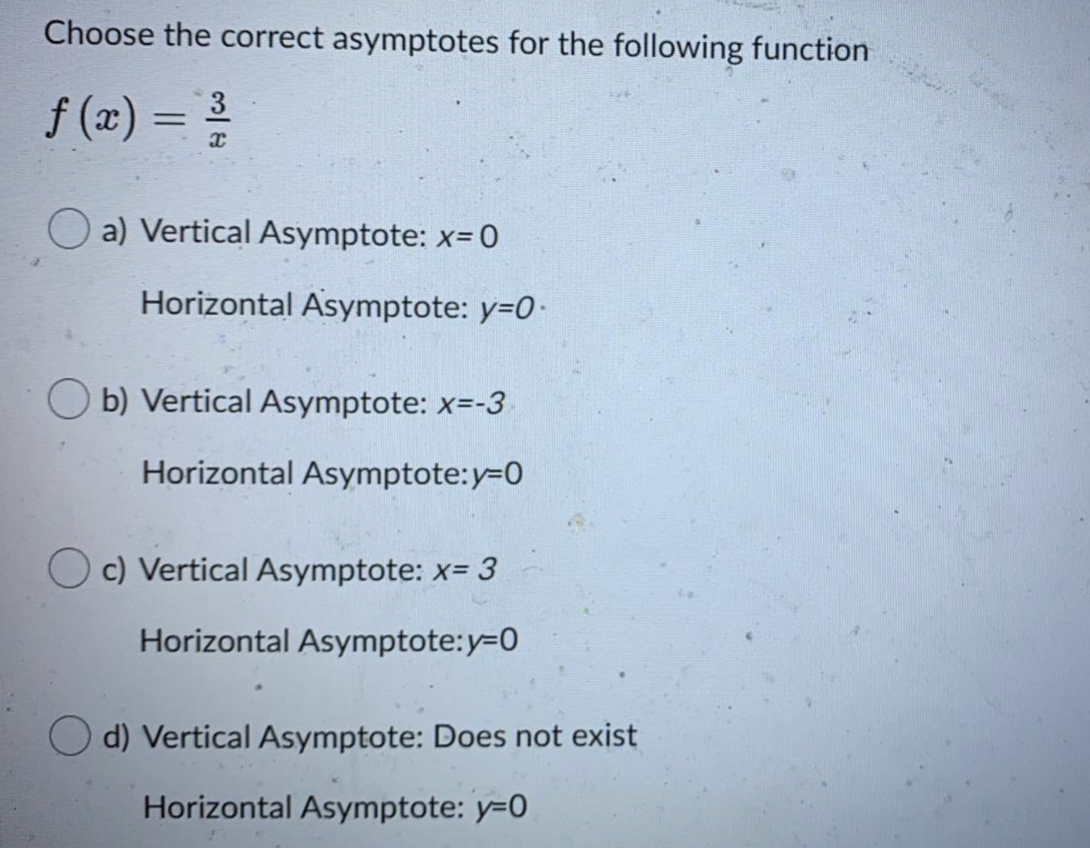 Choose the correct asymptotes for the following function
3
f (x) =
a) Vertical Asymptote: x= 0
Horizontal Asymptote: y=0-
O b) Vertical Asymptote: x=-3
Horizontal Asymptote:y=D0
c) Vertical Asymptote: x= 3
Horizontal Asymptote:y-D0
O d) Vertical Asymptote: Does not exist
Horizontal Asymptote: y=0
