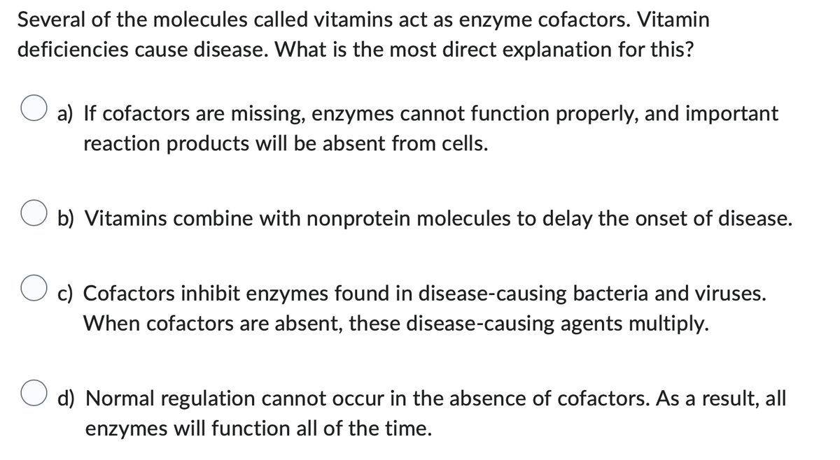 Several of the molecules called vitamins act as enzyme cofactors. Vitamin
deficiencies cause disease. What is the most direct explanation for this?
a) If cofactors are missing, enzymes cannot function properly, and important
reaction products will be absent from cells.
b) Vitamins combine with nonprotein molecules to delay the onset of disease.
c) Cofactors inhibit enzymes found in disease-causing bacteria and viruses.
When cofactors are absent, these disease-causing agents multiply.
d) Normal regulation cannot occur in the absence of cofactors. As a result, all
enzymes will function all of the time.