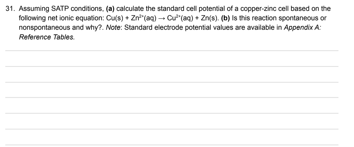 31. Assuming SATP conditions, (a) calculate the standard cell potential of a copper-zinc cell based on the
following net ionic equation: Cu(s) + Zn*(aq) → Cu²*(aq) + Zn(s). (b) Is this reaction spontaneous or
nonspontaneous and why?. Note: Standard electrode potential values are available in Appendix A:
Reference Tables.
