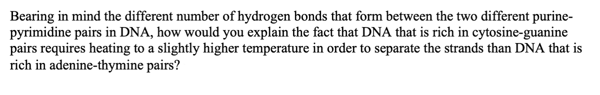 Bearing in mind the different number of hydrogen bonds that form between the two different purine-
pyrimidine pairs in DNA, how would you explain the fact that DNA that is rich in cytosine-guanine
pairs requires heating to a slightly higher temperature in order to separate the strands than DNA that is
rich in adenine-thymine pairs?
