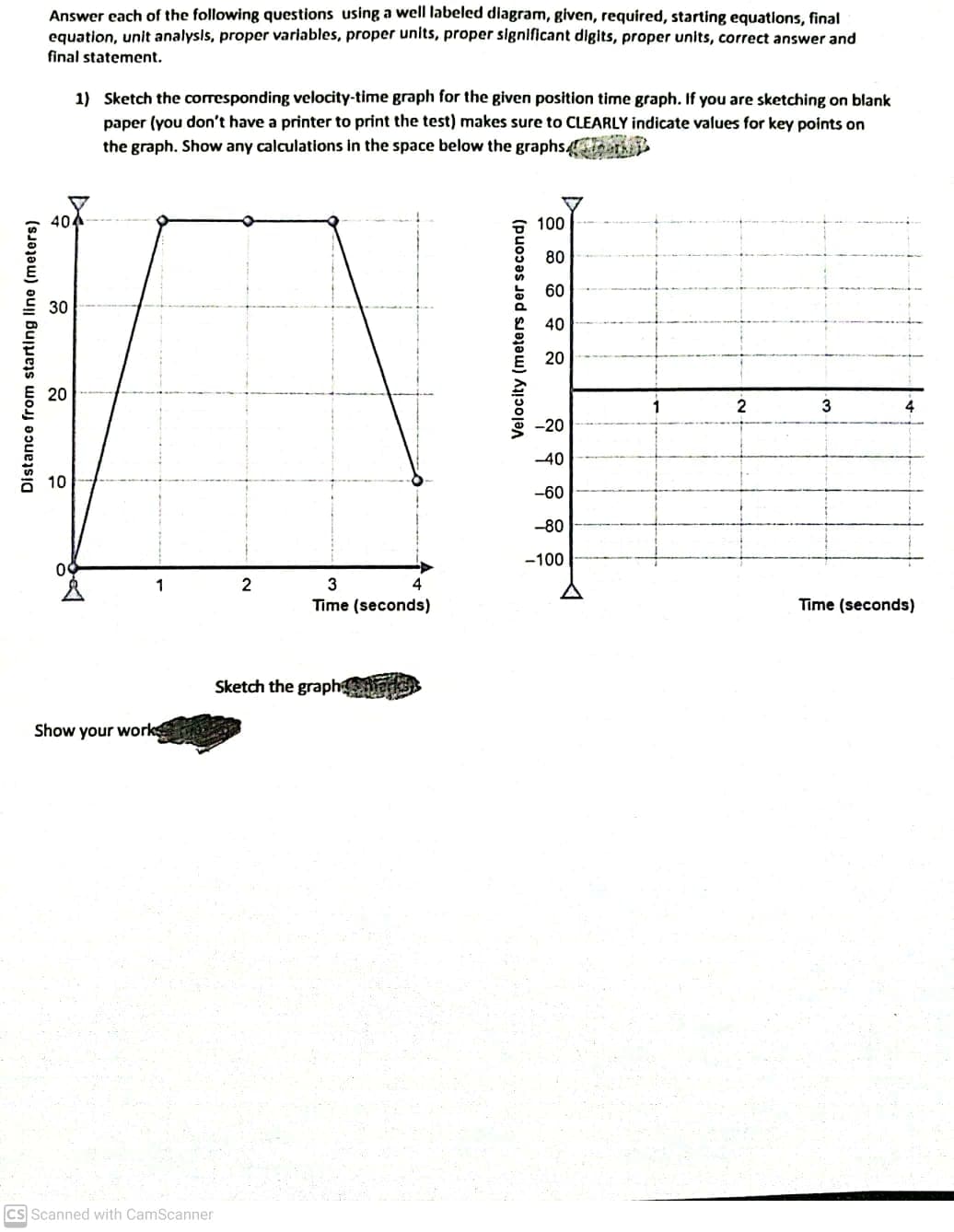 Answer each of the following questions using a well labeled diagram, given, required, starting equations, final
equation, unit analysls, proper variables, proper units, proper slgnificant digits, proper units, correct answer and
final statement.
1) Sketch the corresponding velocity-time graph for the given position time graph. If you are sketching on blank
paper (you don't have a printer to print the test) makes sure to CLEARLY indicate values for key points on
the graph. Show any calculations in the space below the graphs4oath
100
80
60
30
40
20
2
-20
-40
10
-60
-80
-100
2
3
Time (seconds)
Time (seconds)
Sketch the graph ans
Show your work
CS Scanned with CamScanner
Distance from starting line (meters)
20
Velocity (meters per second)
