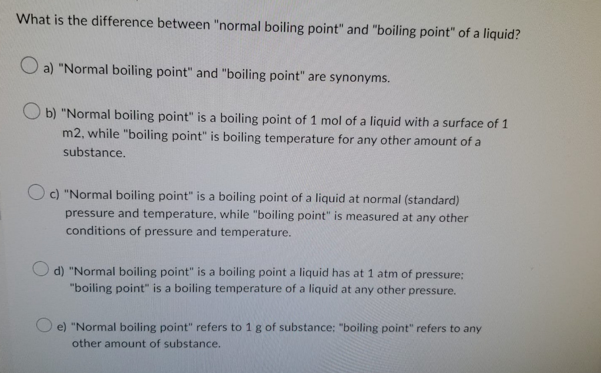 What is the difference between "normal boiling point" and "boiling point" of a liquid?
Oa) "Normal boiling point" and "boiling point" are synonyms.
Ob) "Normal boiling point" is a boiling point of 1 mol of a liquid with a surface of 1
m2, while "boiling point" is boiling temperature for any other amount of a
substance.
c) "Normal boiling point" is a boiling point of a liquid at normal (standard)
pressure and temperature, while "boiling point" is measured at any other
conditions of pressure and temperature.
d) "Normal boiling point" is a boiling point a liquid has at 1 atm of pressure;
"boiling point" is a boiling temperature of a liquid at any other pressure.
e) "Normal boiling point" refers to 1 g of substance: "boiling point" refers to any
other amount of substance.