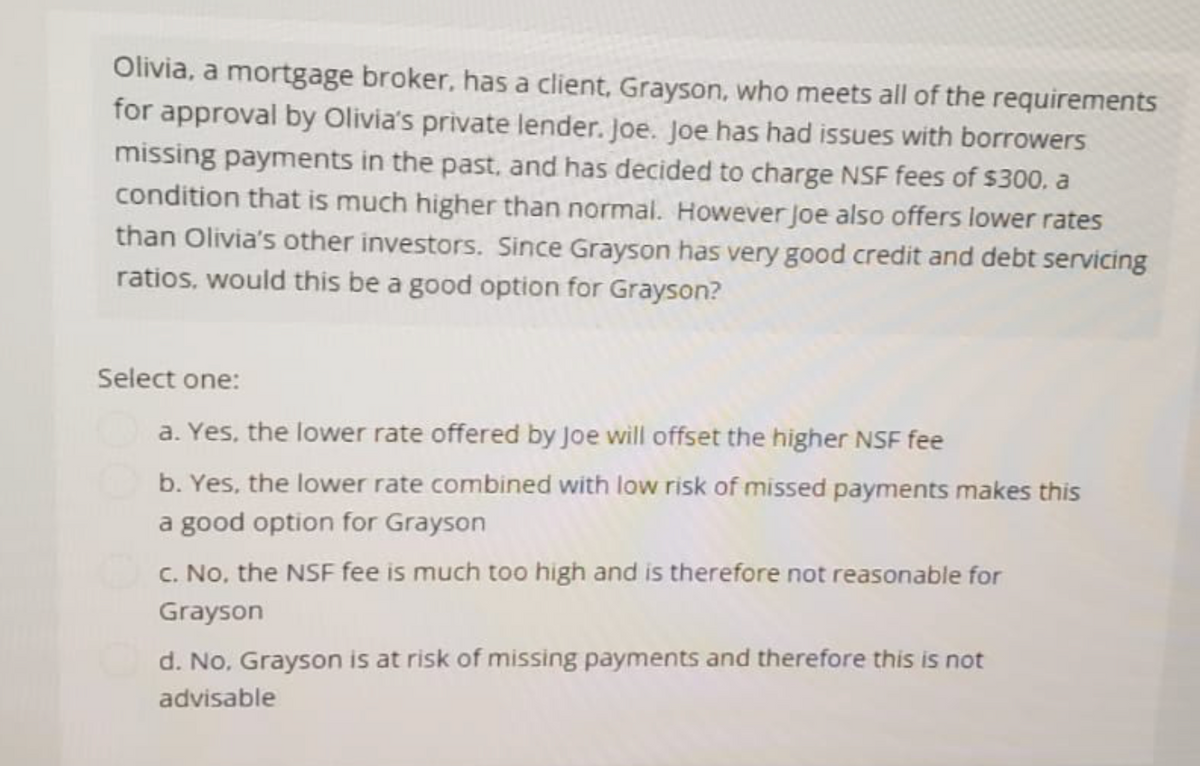 Olivia, a mortgage broker, has a client, Grayson, who meets all of the requirements
for approval by Olivia's private lender. Joe. Joe has had issues with borrowers
missing payments in the past, and has decided to charge NSF fees of $300, a
condition that is much higher than normal. However Joe also offers lower rates
than Olivia's other investors. Since Grayson has very good credit and debt servicing
ratios, would this be a good option for Grayson?
Select one:
a. Yes, the lower rate offered by Joe will offset the higher NSF fee
b. Yes, the lower rate combined with low risk of missed payments makes this
a good option for Grayson
c. No, the NSF fee is much too high and is therefore not reasonable for
Grayson
d. No, Grayson is at risk of missing payments and therefore this is not
advisable